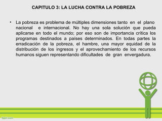 CAPITULO 3: LA LUCHA CONTRA LA POBREZA
• La pobreza es problema de múltiples dimensiones tanto en el plano
nacional e internacional. No hay una sola solución que pueda
aplicarse en todo el mundo; por eso son de importancia crítica los
programas destinados a países determinados. En todas partes la
erradicación de la pobreza, el hambre, una mayor equidad de la
distribución de los ingresos y el aprovechamiento de los recursos
humanos siguen representando dificultades de gran envergadura.
 