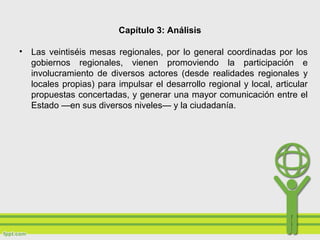 Capítulo 3: Análisis
• Las veintiséis mesas regionales, por lo general coordinadas por los
gobiernos regionales, vienen promoviendo la participación e
involucramiento de diversos actores (desde realidades regionales y
locales propias) para impulsar el desarrollo regional y local, articular
propuestas concertadas, y generar una mayor comunicación entre el
Estado —en sus diversos niveles— y la ciudadanía.
 