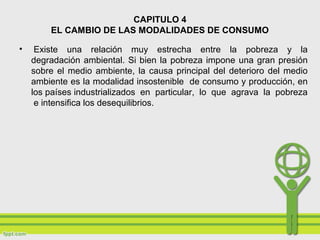 CAPITULO 4
EL CAMBIO DE LAS MODALIDADES DE CONSUMO
• Existe una relación muy estrecha entre la pobreza y la
degradación ambiental. Si bien la pobreza impone una gran presión
sobre el medio ambiente, la causa principal del deterioro del medio
ambiente es la modalidad insostenible de consumo y producción, en
los países industrializados en particular, lo que agrava la pobreza
e intensifica los desequilibrios.
 