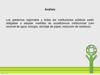 Análisis
Los gobiernos regionales y todas las instituciones públicas están
obligadas a adoptar medidas de ecoeficiencia institucional (uso
racional de agua, energía, reciclaje de papel, reducción de residuos).
 