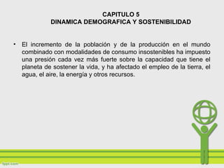 CAPITULO 5
DINAMICA DEMOGRAFICA Y SOSTENIBILIDAD
• El incremento de la población y de la producción en el mundo
combinado con modalidades de consumo insostenibles ha impuesto
una presión cada vez más fuerte sobre la capacidad que tiene el
planeta de sostener la vida, y ha afectado el empleo de la tierra, el
agua, el aire, la energía y otros recursos.
 