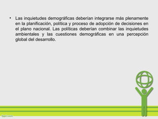 • Las inquietudes demográficas deberían integrarse más plenamente
en la planificación, política y proceso de adopción de decisiones en
el plano nacional. Las políticas deberían combinar las inquietudes
ambientales y las cuestiones demográficas en una percepción
global del desarrollo.
 