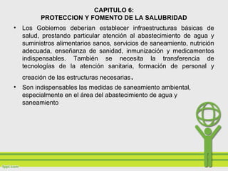 CAPITULO 6:
PROTECCION Y FOMENTO DE LA SALUBRIDAD
• Los Gobiernos deberían establecer infraestructuras básicas de
salud, prestando particular atención al abastecimiento de agua y
suministros alimentarios sanos, servicios de saneamiento, nutrición
adecuada, enseñanza de sanidad, inmunización y medicamentos
indispensables. También se necesita la transferencia de
tecnologías de la atención sanitaria, formación de personal y
creación de las estructuras necesarias.
• Son indispensables las medidas de saneamiento ambiental,
especialmente en el área del abastecimiento de agua y
saneamiento
 