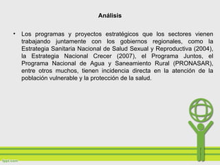Análisis
• Los programas y proyectos estratégicos que los sectores vienen
trabajando juntamente con los gobiernos regionales, como la
Estrategia Sanitaria Nacional de Salud Sexual y Reproductiva (2004),
la Estrategia Nacional Crecer (2007), el Programa Juntos, el
Programa Nacional de Agua y Saneamiento Rural (PRONASAR),
entre otros muchos, tienen incidencia directa en la atención de la
población vulnerable y la protección de la salud.
 