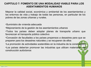 CAPITULO 7: FOMENTO DE UNA MODALIDAD VIABLE PARA LOS
ASENTAMIENTOS HUMANOS
Mejorar la calidad social, económica y ambiental de los asentamientos y
los entornos de vida y trabajo de todas las personas, en particular de los
pobres de las zonas urbanas y rurales.
•Suministro de vivienda adecuada
•Mejoramiento de la gestión de los asentamientos urbanos
•Todos los países deben adoptar planes de transporte urbano que
favorezcan el transporte público colectivo
•Concesión de facultades a los países propensos a desastres para que se
preparen para los desastres naturales y se recuperen de ellos
•La promoción de actividades sostenibles en la industria de la construcción
•Los países deberían promover las industrias que utilicen materiales de
construcción autóctonos
 