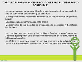 Los países no pueden ya permitirse la adopción de decisiones dejando de
lado las cuestiones ambientales y de desarrollo
La integración de las cuestiones ambientales en la formulación de políticas
exigirá:
-Una recopilación de información más amplia
-Mejoramiento de los métodos de evaluación de los riesgos y beneficios
ambientales
Los precios, los mercados y las políticas fiscales y económicas del
Gobierno desempeñan una función complementaria en la formulación de
políticas ambientales.
Los Gobiernos deberían colaborar con las empresas y la industria para
utilizar los instrumentos económicos y los mecanismos mercantiles
CAPITULO 8: FORMULACION DE POLITICAS PARA EL DESARROLLO
SOSTENIBLE
 