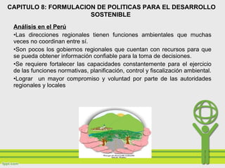 Análisis en el Perú
•Las direcciones regionales tienen funciones ambientales que muchas
veces no coordinan entre sí.
•Son pocos los gobiernos regionales que cuentan con recursos para que
se pueda obtener información confiable para la toma de decisiones.
•Se requiere fortalecer las capacidades constantemente para el ejercicio
de las funciones normativas, planificación, control y fiscalización ambiental.
•Lograr un mayor compromiso y voluntad por parte de las autoridades
regionales y locales
CAPITULO 8: FORMULACION DE POLITICAS PARA EL DESARROLLO
SOSTENIBLE
 