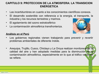 • Las incertidumbres en cuanto a los conocimientos científicos conexos.
• El desarrollo sostenible con referencia a la energía, el transporte, la
industria y los recursos terrestres y marinos.
• El agotamiento del ozono estratosférico
• La contaminación atmosférica transfronteriza.
Análisis en el Perú
• Los gobiernos regionales vienen trabajando para prevenir y revertir
problemas ambientales de diferente índole.
• Arequipa, Trujillo, Cusco, Chiclayo y La Oroya realizan monitoreos de la
calidad del aire y han adoptado medidas para la disminución de la
contaminación atmosférica, especialmente en lo que al tráfico vehicular
se refiere.
CAPITULO 9: PROTECCION DE LA ATMOSFERA: LA TRANSICION
ENERGETICA
 