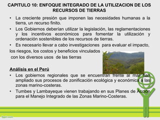 • La creciente presión que imponen las necesidades humanas a la
tierra, un recurso finito.
• Los Gobiernos deberían utilizar la legislación, las reglamentaciones
y los incentivos económicos para fomentar la utilización y
ordenación sostenibles de los recursos de tierras.
• Es necesario llevar a cabo investigaciones para evaluar el impacto,
los riesgos, los costos y beneficios vinculados
con los diversos usos de las tierras
Análisis en el Perú
• Los gobiernos regionales que se encuentran frente al mar han
ampliado sus procesos de zonificación ecológica y económica a las
zonas marino-costeras.
• Tumbes y Lambayeque vienen trabajando en sus Planes de Acción
para el Manejo Integrado de las Zonas Marino-Costeras.
CAPITULO 10: ENFOQUE INTEGRADO DE LA UTILIZACION DE LOS
RECURSOS DE TIERRAS
 