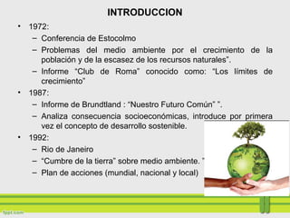 INTRODUCCION
• 1972:
– Conferencia de Estocolmo
– Problemas del medio ambiente por el crecimiento de la
población y de la escasez de los recursos naturales”.
– Informe “Club de Roma” conocido como: “Los límites de
crecimiento”
• 1987:
– Informe de Brundtland : “Nuestro Futuro Común” ”.
– Analiza consecuencia socioeconómicas, introduce por primera
vez el concepto de desarrollo sostenible.
• 1992:
– Rio de Janeiro
– “Cumbre de la tierra” sobre medio ambiente. ”.
– Plan de acciones (mundial, nacional y local)
 
