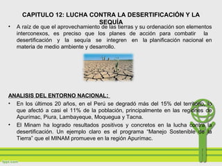 • A raíz de que el aprovechamiento de las tierras y su ordenación son elementos
interconexos, es preciso que los planes de acción para combatir la
desertificación y la sequía se integren en la planificación nacional en
materia de medio ambiente y desarrollo.
ANALISIS DEL ENTORNO NACIONAL:
• En los últimos 20 años, en el Perú se degradó más del 15% del territorio, lo
que afectó a casi el 11% de la población, principalmente en las regiones de
Apurímac, Piura, Lambayeque, Moquegua y Tacna.
• El Minam ha logrado resultados positivos y concretos en la lucha contra la
desertificación. Un ejemplo claro es el programa “Manejo Sostenible de la
Tierra” que el MINAM promueve en la región Apurímac.
CAPITULO 12: LUCHA CONTRA LA DESERTIFICACIÓN Y LA
SEQUÍA
 