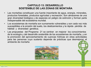 • Las montañas constituyen una fuente importante de agua, energía, minerales,
productos forestales, productos agrícolas y recreación. Son almacenes de una
gran diversidad biológica y de especies en peligro de extinción y forman parte
indispensable del ecosistema mundial.
• Los ecosistemas de montaña son sumamente vulnerables y son cada vez más
susceptibles a la erosión del suelo, los deslizamientos y la rápida pérdida de
hábitat y diversidad genética.
• Las propuestas del Programa 21 se centran en mejorar los conocimientos
de la ecología y del desarrollo sostenible de los ecosistemas de montaña, y en
la promoción del aprovechamiento de cuencas hídricas en otras actividades
para las personas cuyo sustento depende de prácticas que desmejoran el
ambiente de montaña
CAPITULO 13: DESARROLLO
SOSTENIBLE DE LAS ZONAS DE MONTAÑA
 