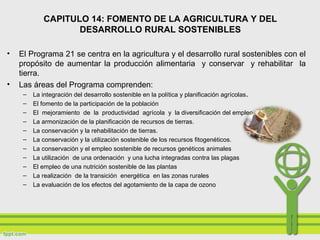 • El Programa 21 se centra en la agricultura y el desarrollo rural sostenibles con el
propósito de aumentar la producción alimentaria y conservar y rehabilitar la
tierra.
• Las áreas del Programa comprenden:
– La integración del desarrollo sostenible en la política y planificación agrícolas.
– El fomento de la participación de la población
– El mejoramiento de la productividad agrícola y la diversificación del empleo rural.
– La armonización de la planificación de recursos de tierras.
– La conservación y la rehabilitación de tierras.
– La conservación y la utilización sostenible de los recursos fitogenéticos.
– La conservación y el empleo sostenible de recursos genéticos animales
– La utilización de una ordenación y una lucha integradas contra las plagas
– El empleo de una nutrición sostenible de las plantas
– La realización de la transición energética en las zonas rurales
– La evaluación de los efectos del agotamiento de la capa de ozono
CAPITULO 14: FOMENTO DE LA AGRICULTURA Y DEL
DESARROLLO RURAL SOSTENIBLES
 