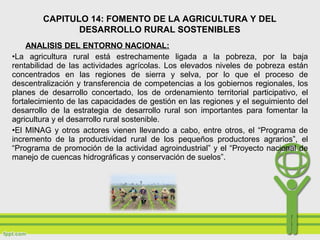 ANALISIS DEL ENTORNO NACIONAL:
•La agricultura rural está estrechamente ligada a la pobreza, por la baja
rentabilidad de las actividades agrícolas. Los elevados niveles de pobreza están
concentrados en las regiones de sierra y selva, por lo que el proceso de
descentralización y transferencia de competencias a los gobiernos regionales, los
planes de desarrollo concertado, los de ordenamiento territorial participativo, el
fortalecimiento de las capacidades de gestión en las regiones y el seguimiento del
desarrollo de la estrategia de desarrollo rural son importantes para fomentar la
agricultura y el desarrollo rural sostenible.
•El MINAG y otros actores vienen llevando a cabo, entre otros, el “Programa de
incremento de la productividad rural de los pequeños productores agrarios”, el
“Programa de promoción de la actividad agroindustrial” y el “Proyecto nacional de
manejo de cuencas hidrográficas y conservación de suelos”.
CAPITULO 14: FOMENTO DE LA AGRICULTURA Y DEL
DESARROLLO RURAL SOSTENIBLES
 