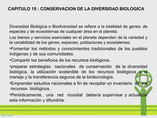 CAPITULO 15 : CONSERVACION DE LA DIVERSIDAD BIOLOGICA
Diversidad Biológica o Biodiversidad se refiere a la totalidad de genes, de
especies y de ecosistemas de cualquier área en el planeta.
Los bienes y servicios esenciales en el planeta dependen de la variedad y
la variabilidad de los genes, especies, poblaciones y ecosistemas.
•Fomentar los métodos y conocimientos tradicionales de los pueblos
indígenas y de sus comunidades.
•Compartir los beneficios de los recursos biológicos.
•preparar estrategias nacionales de conservación de la diversidad
biológica, la utilización sostenible de los recursos biológicos y el
manejo y la transferencia seguros de la biotecnología.
•Emprender estudios nacionales a fin de recopilar un inventario de los
recursos biológicos.
•Periódicamente, una red mundial debería supervisar y actualizar
esta información y difundirla.
 