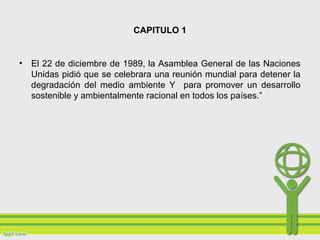 CAPITULO 1
• El 22 de diciembre de 1989, la Asamblea General de las Naciones
Unidas pidió que se celebrara una reunión mundial para detener la
degradación del medio ambiente Y para promover un desarrollo
sostenible y ambientalmente racional en todos los países.”
 