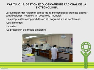 La evolución del naciente campo de la biotecnología promete aportar
contribuciones notables al desarrollo mundial:
•Las propuestas comprendidas en el Programa 21 se centran en:
•Los alimentos
•La salud
•La protección del medio ambiente
CAPITULO 16: GESTION ECOLOGICAMENTE RACIONAL DE LA
BIOTECNOLOGIA
 