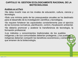 Análisis en el Perú
•Se debe invertir mas en los niveles de educación, cultura, ciencia y
tecnología.
•Solo una mínima parte de los presupuestos anuales se ha destinado
para el desarrollo de la investigación científica y tecnológica.
•Se requiere fortalecer las capacidades constantemente para el ejercicio
de las funciones normativas, planificación, control y fiscalización ambiental.
•Se debería promover y acelerar la transferencia de tecnología, la
formación profesional.
•Los métodos y conocimientos tradicionales de los pueblos
indígenas y de sus comunidades deberían protegerse, y los pueblos
indígenas deberían compartir los beneficios económicos y comerciales
que emanen de la biotecnología.
CAPITULO 16: GESTION ECOLOGICAMENTE RACIONAL DE LA
BIOTECNOLOGIA
 