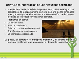 • Más del 70% de la superficie del planeta está cubierta de agua. Las
actividades de la raza humana en tierra son una de las amenazas
más grandes que se ciernen sobre la conservación de la riqueza
biológica de los océanos y las zonas costeras.
Problemas en común:
• La falta de datos.
• Falta de planificación
• Falta de coordinación internacional.
• Transferencia de tecnologías y
• La financiación inadecuada.
La pesca, el comercio, el transporte marítimo y el turismo crean a
menudo problemas que amenazan el desarrollo sostenible.
CAPITULO 17: PROTECCION DE LOS RECURSOS OCEANICOS
 
