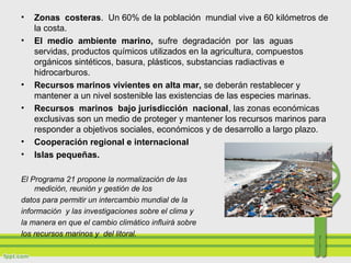 • Zonas costeras. Un 60% de la población mundial vive a 60 kilómetros de
la costa.
• El medio ambiente marino, sufre degradación por las aguas
servidas, productos químicos utilizados en la agricultura, compuestos
orgánicos sintéticos, basura, plásticos, substancias radiactivas e
hidrocarburos.
• Recursos marinos vivientes en alta mar, se deberán restablecer y
mantener a un nivel sostenible las existencias de las especies marinas.
• Recursos marinos bajo jurisdicción nacional, las zonas económicas
exclusivas son un medio de proteger y mantener los recursos marinos para
responder a objetivos sociales, económicos y de desarrollo a largo plazo.
• Cooperación regional e internacional
• Islas pequeñas.
El Programa 21 propone la normalización de las técnicas de
medición, reunión y gestión de los
datos para permitir un intercambio mundial de la
información y las investigaciones sobre el clima y
la manera en que el cambio climático influirá sobre
los recursos marinos y del litoral.
 