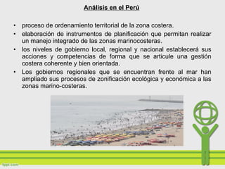 • proceso de ordenamiento territorial de la zona costera.
• elaboración de instrumentos de planificación que permitan realizar
un manejo integrado de las zonas marinocosteras.
• los niveles de gobierno local, regional y nacional establecerá sus
acciones y competencias de forma que se articule una gestión
costera coherente y bien orientada.
• Los gobiernos regionales que se encuentran frente al mar han
ampliado sus procesos de zonificación ecológica y económica a las
zonas marino-costeras.
Análisis en el Perú
 