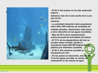 - El 95 % del océano no ha sido explorado
todavía .
Sabemos más de la cara oculta de la Luna
que de los
océanos.
- La actividad industrial vierte anualmente
entre 300 y 400 millones de toneladas de
metales pesados, disolventes, lodo tóxico
y otros desechos en las aguas mundiales.
- Más del 80 % de la contaminación
marina procede de actividades terrestres.
- El 70 % de los desperdicios del mar se
hunden hasta el fondo, donde se
amontonan hasta 690 000 fragmentos de
plástico por kilómetro cuadrado.
- El 90 % del comercio mundial se
transporta por mar.
- En los países en desarrollo, más del 80
% de las aguas servidas se vierten sin
tratamiento en las masas de agua.
•
 
