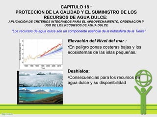 CAPITULO 18 :
PROTECCIÓN DE LA CALIDAD Y EL SUMINISTRO DE LOS
RECURSOS DE AGUA DULCE:
APLICACIÓN DE CRITERIOS INTEGRADOS PARA EL APROVECHAMIENTO, ORDENACIÓN Y
USO DE LOS RECURSOS DE AGUA DULCE
Elevación del Nivel del mar :
•En peligro zonas costeras bajas y los
ecosistemas de las islas pequeñas.
Deshielos:
•Consecuencias para los recursos de
agua dulce y su disponibilidad
“Los recursos de agua dulce son un componente esencial de la hidrosfera de la Tierra”
 