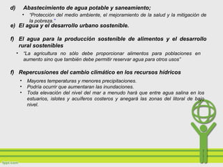 d) Abastecimiento de agua potable y saneamiento;
• “Protección del medio ambiente, el mejoramiento de la salud y la mitigación de
la pobreza.”
e) El agua y el desarrollo urbano sostenible.
f) El agua para la producción sostenible de alimentos y el desarrollo
rural sostenibles
f) Repercusiones del cambio climático en los recursos hídricos
• “La agricultura no sólo debe proporcionar alimentos para poblaciones en
aumento sino que también debe permitir reservar agua para otros usos”
• Mayores temperaturas y menores precipitaciones.
• Podría ocurrir que aumentaran las inundaciones.
• Toda elevación del nivel del mar a menudo hará que entre agua salina en los
estuarios, islotes y acuíferos costeros y anegará las zonas del litoral de bajo
nivel.
 