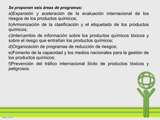 Se proponen seis áreas de programas:
a)Expansión y aceleración de la evaluación internacional de los
riesgos de los productos químicos;
b)Armonización de la clasificación y el etiquetado de los productos
químicos;
c)Intercambio de información sobre los productos químicos tóxicos y
sobre el riesgo que entrañan los productos químicos;
d)Organización de programas de reducción de riesgos;
e)Fomento de la capacidad y los medios nacionales para la gestión de
los productos químicos;
f)Prevención del tráfico internacional ilícito de productos tóxicos y
peligrosos.
 