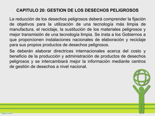 CAPITULO 20: GESTION DE LOS DESECHOS PELIGROSOS
La reducción de los desechos peligrosos deberá comprender la fijación
de objetivos para la utilización de una tecnología más limpia de
manufactura, el reciclaje, la sustitución de los materiales peligrosos y
mejor transmisión de una tecnología limpia. Se insta a los Gobiernos a
que proporcionen instalaciones nacionales de elaboración y reciclaje
para sus propios productos de desechos peligrosos.
Se deberán elaborar directrices internacionales acerca del costo y
beneficio de la producción y administración de productos de desechos
peligrosos y se intercambiará mejor la información mediante centros
de gestión de desechos a nivel nacional.
 