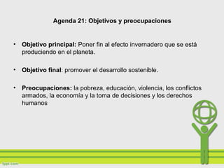 Agenda 21: Objetivos y preocupaciones
• Objetivo principal: Poner fin al efecto invernadero que se está
produciendo en el planeta.
• Objetivo final: promover el desarrollo sostenible.
• Preocupaciones: la pobreza, educación, violencia, los conflictos
armados, la economía y la toma de decisiones y los derechos
humanos
 