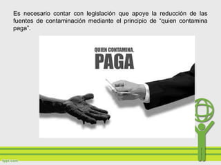 Es necesario contar con legislación que apoye la reducción de las
fuentes de contaminación mediante el principio de “quien contamina
paga”.
 