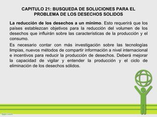 CAPITULO 21: BUSQUEDA DE SOLUCIONES PARA EL
PROBLEMA DE LOS DESECHOS SOLIDOS
La reducción de los desechos a un mínimo. Esto requerirá que los
países establezcan objetivos para la reducción del volumen de los
desechos que influirán sobre las características de la producción y el
consumo.
Es necesario contar con más investigación sobre las tecnologías
limpias, nuevos métodos de compartir información a nivel internacional
e incentivos para reducir la producción de desechos. Deberá mejorar
la capacidad de vigilar y entender la producción y el ciclo de
eliminación de los desechos sólidos.
 