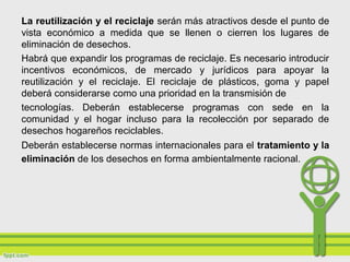 La reutilización y el reciclaje serán más atractivos desde el punto de
vista económico a medida que se llenen o cierren los lugares de
eliminación de desechos.
Habrá que expandir los programas de reciclaje. Es necesario introducir
incentivos económicos, de mercado y jurídicos para apoyar la
reutilización y el reciclaje. El reciclaje de plásticos, goma y papel
deberá considerarse como una prioridad en la transmisión de
tecnologías. Deberán establecerse programas con sede en la
comunidad y el hogar incluso para la recolección por separado de
desechos hogareños reciclables.
Deberán establecerse normas internacionales para el tratamiento y la
eliminación de los desechos en forma ambientalmente racional.
 