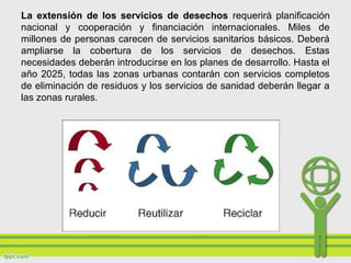 La extensión de los servicios de desechos requerirá planificación
nacional y cooperación y financiación internacionales. Miles de
millones de personas carecen de servicios sanitarios básicos. Deberá
ampliarse la cobertura de los servicios de desechos. Estas
necesidades deberán introducirse en los planes de desarrollo. Hasta el
año 2025, todas las zonas urbanas contarán con servicios completos
de eliminación de residuos y los servicios de sanidad deberán llegar a
las zonas rurales.
 