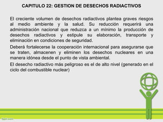 CAPITULO 22: GESTION DE DESECHOS RADIACTIVOS
El creciente volumen de desechos radiactivos plantea graves riesgos
al medio ambiente y la salud. Su reducción requerirá una
administración nacional que reduzca a un mínimo la producción de
desechos radiactivos y estipule su elaboración, transporte y
eliminación en condiciones de seguridad.
Deberá fortalecerse la cooperación internacional para asegurarse que
se traten, almacenen y eliminen los desechos nucleares en una
manera idónea desde el punto de vista ambiental.
El desecho radiactivo más peligroso es el de alto nivel (generado en el
ciclo del combustible nuclear)
 