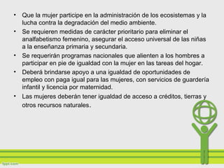• Que la mujer participe en la administración de los ecosistemas y la
lucha contra la degradación del medio ambiente.
• Se requieren medidas de carácter prioritario para eliminar el
analfabetismo femenino, asegurar el acceso universal de las niñas
a la enseñanza primaria y secundaria.
• Se requerirán programas nacionales que alienten a los hombres a
participar en pie de igualdad con la mujer en las tareas del hogar.
• Deberá brindarse apoyo a una igualdad de oportunidades de
empleo con paga igual para las mujeres, con servicios de guardería
infantil y licencia por maternidad.
• Las mujeres deberán tener igualdad de acceso a créditos, tierras y
otros recursos naturales.
 