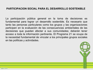 PARTICIPACION SOCIAL PARA EL DESARROLLO SOSTENIBLE
La participación pública general en la toma de decisiones es
fundamental para lograr un desarrollo sostenible. Es necesario que
tanto las personas particulares como los grupos y las organizaciones
participen en la evaluación de las consecuencias ambientales de las
decisiones que puedan afectar a sus comunidades; deberán tener
acceso a toda la información pertinente. El Programa 21 se ocupa de
la necesidad fundamental de vincular a los principales grupos sociales
en las políticas y actividades.
 