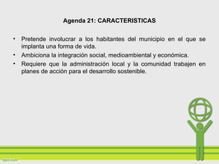 Agenda 21: CARACTERISTICAS
• Pretende involucrar a los habitantes del municipio en el que se
implanta una forma de vida.
• Ambiciona la integración social, medioambiental y económica.
• Requiere que la administración local y la comunidad trabajen en
planes de acción para el desarrollo sostenible.
 