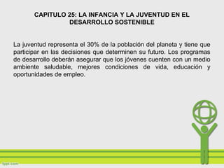 CAPITULO 25: LA INFANCIA Y LA JUVENTUD EN EL
DESARROLLO SOSTENIBLE
La juventud representa el 30% de la población del planeta y tiene que
participar en las decisiones que determinen su futuro. Los programas
de desarrollo deberán asegurar que los jóvenes cuenten con un medio
ambiente saludable, mejores condiciones de vida, educación y
oportunidades de empleo.
 