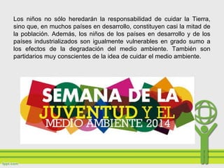 Los niños no sólo heredarán la responsabilidad de cuidar la Tierra,
sino que, en muchos países en desarrollo, constituyen casi la mitad de
la población. Además, los niños de los países en desarrollo y de los
países industrializados son igualmente vulnerables en grado sumo a
los efectos de la degradación del medio ambiente. También son
partidarios muy conscientes de la idea de cuidar el medio ambiente.
 