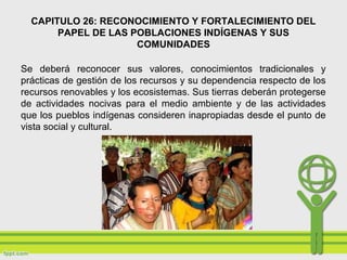 CAPITULO 26: RECONOCIMIENTO Y FORTALECIMIENTO DEL
PAPEL DE LAS POBLACIONES INDÍGENAS Y SUS
COMUNIDADES
Se deberá reconocer sus valores, conocimientos tradicionales y
prácticas de gestión de los recursos y su dependencia respecto de los
recursos renovables y los ecosistemas. Sus tierras deberán protegerse
de actividades nocivas para el medio ambiente y de las actividades
que los pueblos indígenas consideren inapropiadas desde el punto de
vista social y cultural.
 