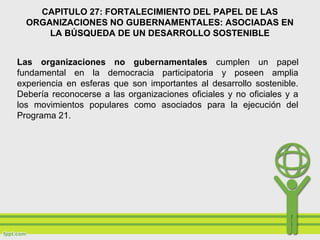 CAPITULO 27: FORTALECIMIENTO DEL PAPEL DE LAS
ORGANIZACIONES NO GUBERNAMENTALES: ASOCIADAS EN
LA BÚSQUEDA DE UN DESARROLLO SOSTENIBLE
Las organizaciones no gubernamentales cumplen un papel
fundamental en la democracia participatoria y poseen amplia
experiencia en esferas que son importantes al desarrollo sostenible.
Debería reconocerse a las organizaciones oficiales y no oficiales y a
los movimientos populares como asociados para la ejecución del
Programa 21.
 