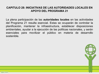 CAPITULO 28: INICIATIVAS DE LAS AUTORIDADES LOCALES EN
APOYO DEL PROGRAMA 21
La plena participación de las autoridades locales en las actividades
del Programa 21 resulta esencial. Estas se ocuparán de controlar la
planificación, mantener la infraestructura, establecer disposiciones
ambientales, ayudar a la ejecución de las políticas nacionales, y serán
esenciales para movilizar el público en materia de desarrollo
sostenible.
 