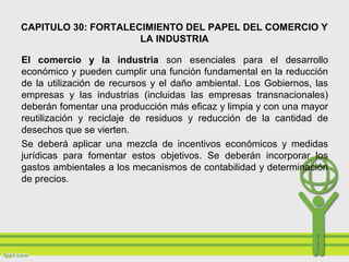 CAPITULO 30: FORTALECIMIENTO DEL PAPEL DEL COMERCIO Y
LA INDUSTRIA
El comercio y la industria son esenciales para el desarrollo
económico y pueden cumplir una función fundamental en la reducción
de la utilización de recursos y el daño ambiental. Los Gobiernos, las
empresas y las industrias (incluidas las empresas transnacionales)
deberán fomentar una producción más eficaz y limpia y con una mayor
reutilización y reciclaje de residuos y reducción de la cantidad de
desechos que se vierten.
Se deberá aplicar una mezcla de incentivos económicos y medidas
jurídicas para fomentar estos objetivos. Se deberán incorporar los
gastos ambientales a los mecanismos de contabilidad y determinación
de precios.
 