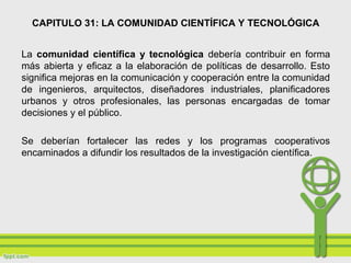 CAPITULO 31: LA COMUNIDAD CIENTÍFICA Y TECNOLÓGICA
La comunidad científica y tecnológica debería contribuir en forma
más abierta y eficaz a la elaboración de políticas de desarrollo. Esto
significa mejoras en la comunicación y cooperación entre la comunidad
de ingenieros, arquitectos, diseñadores industriales, planificadores
urbanos y otros profesionales, las personas encargadas de tomar
decisiones y el público.
Se deberían fortalecer las redes y los programas cooperativos
encaminados a difundir los resultados de la investigación científica.
 