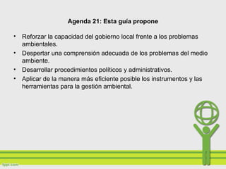 Agenda 21: Esta guía propone
• Reforzar la capacidad del gobierno local frente a los problemas
ambientales.
• Despertar una comprensión adecuada de los problemas del medio
ambiente.
• Desarrollar procedimientos políticos y administrativos.
• Aplicar de la manera más eficiente posible los instrumentos y las
herramientas para la gestión ambiental.
 