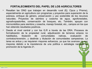 FORTALECIMIENTO DEL PAPEL DE LOS AGRICULTORES
• Resaltan las ONG que trabajan en desarrollo rural (Ej: Cipca y Prisma),
especialmente en agricultura con programas y proyectos para superación de la
pobreza, enfoque de género, preservación y uso sostenible de los recursos
naturales. Proyectos de siembra y cosecha de agua, agroforestales,
agrosilvopastoriles, conservación de bosques, etc. También, apoyan con
microcréditos para siembra y cosecha, manejo forestal, etc., campos en los que
han obtenido resultados positivos.
• Desde el nivel central y con los G.R a través de las DRA: Procesos de
formalización de la propiedad rural, adjudicación de terrenos eriazos no
habilitados, titulación de comunidades nativas, evaluación de
contratos/reversión, y deslinde y titulación de comunidades campesinas. La
tarea es ardua y se requieren mayores esfuerzos, ya que los avances no son
mayores debido a la inexistencia de una política o estrategia nacional de
promoción de la Agenda 21.
 