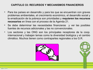 CAPITULO 33: RECURSOS Y MECANISMOS FINANCIEROS
• Para los países en desarrollo y para los que se encuentran con graves
problemas ambientales, el crecimiento económico, el desarrollo social y
la erradicación de la pobreza son prioridades y requieren los recursos
necesarios en línea con el proceso de la Agenda 21.
• Se debe determinar las necesidades financieras y ver las posibles
fuentes de recursos adicionales y las no convencionales.
• Los sectores y las ONG son los principales receptores de la coop.
internacional y trabajan temas como la diversidad biológica y el cambio
climático. Muchos tienen como contrapartes regionales a los G.R.
 