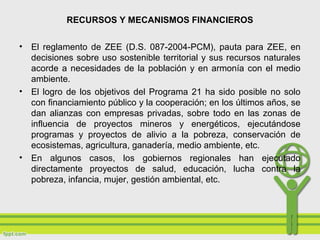 RECURSOS Y MECANISMOS FINANCIEROS
• El reglamento de ZEE (D.S. 087-2004-PCM), pauta para ZEE, en
decisiones sobre uso sostenible territorial y sus recursos naturales
acorde a necesidades de la población y en armonía con el medio
ambiente.
• El logro de los objetivos del Programa 21 ha sido posible no solo
con financiamiento público y la cooperación; en los últimos años, se
dan alianzas con empresas privadas, sobre todo en las zonas de
influencia de proyectos mineros y energéticos, ejecutándose
programas y proyectos de alivio a la pobreza, conservación de
ecosistemas, agricultura, ganadería, medio ambiente, etc.
• En algunos casos, los gobiernos regionales han ejecutado
directamente proyectos de salud, educación, lucha contra la
pobreza, infancia, mujer, gestión ambiental, etc.
 